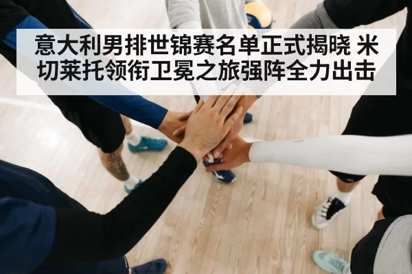 意大利男排世锦赛名单正式揭晓 米切莱托领衔卫冕之旅强阵全力出击