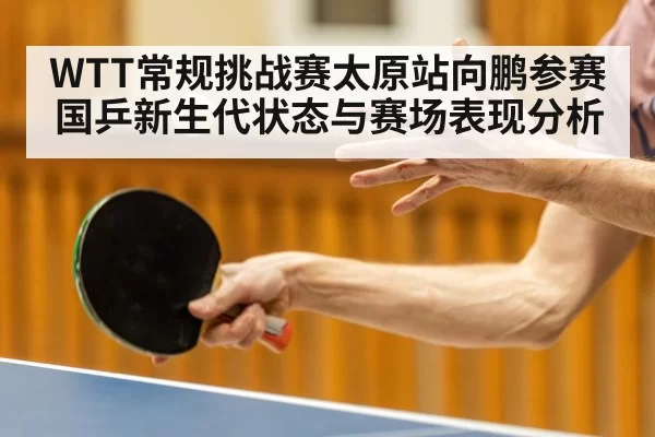 WTT常规挑战赛太原站向鹏参赛 国乒新生代状态与赛场表现分析