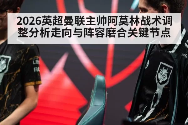 2026英超曼联主帅阿莫林战术调整分析走向与阵容磨合关键节点