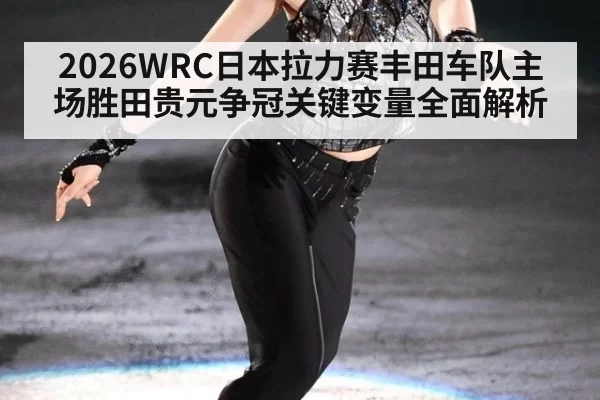 2026WRC日本拉力赛丰田车队主场胜田贵元争冠关键变量全面解析