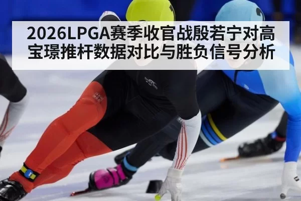 2026LPGA赛季收官战殷若宁对高宝璟推杆数据对比与胜负信号分析